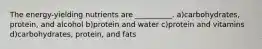 The energy-yielding nutrients are __________. a)carbohydrates, protein, and alcohol b)protein and water c)protein and vitamins d)carbohydrates, protein, and fats