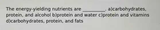 The energy-yielding nutrients are __________. a)carbohydrates, protein, and alcohol b)protein and water c)protein and vitamins d)carbohydrates, protein, and fats