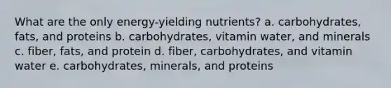 What are the only energy-yielding nutrients? a. carbohydrates, fats, and proteins b. carbohydrates, vitamin water, and minerals c. fiber, fats, and protein d. fiber, carbohydrates, and vitamin water e. carbohydrates, minerals, and proteins