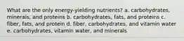 What are the only energy-yielding nutrients? a. carbohydrates, minerals, and proteins b. carbohydrates, fats, and proteins c. fiber, fats, and protein d. fiber, carbohydrates, and vitamin water e. carbohydrates, vitamin water, and minerals