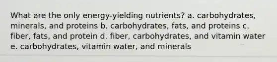 What are the only energy-yielding nutrients? a. carbohydrates, minerals, and proteins b. carbohydrates, fats, and proteins c. fiber, fats, and protein d. fiber, carbohydrates, and vitamin water e. carbohydrates, vitamin water, and minerals