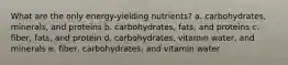 What are the only energy-yielding nutrients? a. carbohydrates, minerals, and proteins b. carbohydrates, fats, and proteins c. fiber, fats, and protein d. carbohydrates, vitamin water, and minerals e. fiber, carbohydrates, and vitamin water