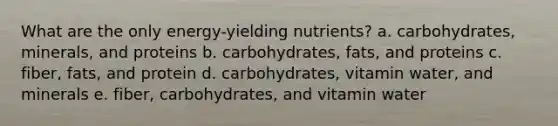 What are the only energy-yielding nutrients? a. carbohydrates, minerals, and proteins b. carbohydrates, fats, and proteins c. fiber, fats, and protein d. carbohydrates, vitamin water, and minerals e. fiber, carbohydrates, and vitamin water