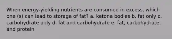 When energy-yielding nutrients are consumed in excess, which one (s) can lead to storage of fat? a. ketone bodies b. fat only c. carbohydrate only d. fat and carbohydrate e. fat, carbohydrate, and protein