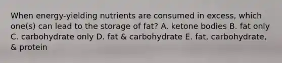 When energy-yielding nutrients are consumed in excess, which one(s) can lead to the storage of fat? A. ketone bodies B. fat only C. carbohydrate only D. fat & carbohydrate E. fat, carbohydrate, & protein