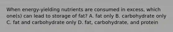 When energy-yielding nutrients are consumed in excess, which one(s) can lead to storage of fat? A. fat only B. carbohydrate only C. fat and carbohydrate only D. fat, carbohydrate, and protein