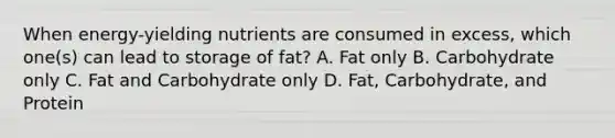 When energy-yielding nutrients are consumed in excess, which one(s) can lead to storage of fat? A. Fat only B. Carbohydrate only C. Fat and Carbohydrate only D. Fat, Carbohydrate, and Protein