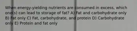 ​When energy-yielding nutrients are consumed in excess, which one(s) can lead to storage of fat? A) ​Fat and carbohydrate only B) Fat only C) Fat, carbohydrate, and protein D) Carbohydrate only E) Protein and fat only