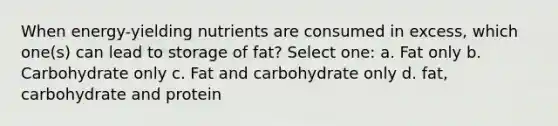 When energy-yielding nutrients are consumed in excess, which one(s) can lead to storage of fat? Select one: a. Fat only b. Carbohydrate only c. Fat and carbohydrate only d. fat, carbohydrate and protein