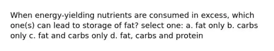 When energy-yielding nutrients are consumed in excess, which one(s) can lead to storage of fat? select one: a. fat only b. carbs only c. fat and carbs only d. fat, carbs and protein