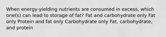 When energy-yielding nutrients are consumed in excess, which one(s) can lead to storage of fat? ​Fat and carbohydrate only ​Fat only ​Protein and fat only ​Carbohydrate only ​Fat, carbohydrate, and protein