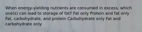 When energy-yielding nutrients are consumed in excess, which one(s) can lead to storage of fat? Fat only Protein and fat only Fat, carbohydrate, and protein Carbohydrate only Fat and carbohydrate only