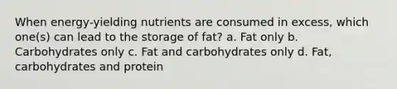 When energy‐yielding nutrients are consumed in excess, which one(s) can lead to the storage of fat? a. Fat only b. Carbohydrates only c. Fat and carbohydrates only d. Fat, carbohydrates and protein