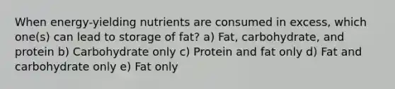 When energy-yielding nutrients are consumed in excess, which one(s) can lead to storage of fat? a) Fat, carbohydrate, and protein b) Carbohydrate only c) Protein and fat only d) Fat and carbohydrate only e) Fat only