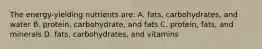 The energy-yielding nutrients are: A. fats, carbohydrates, and water B. protein, carbohydrate, and fats C. protein, fats, and minerals D. fats, carbohydrates, and vitamins