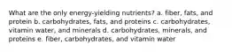 What are the only energy-yielding nutrients? a. fiber, fats, and protein b. carbohydrates, fats, and proteins c. carbohydrates, vitamin water, and minerals d. carbohydrates, minerals, and proteins e. fiber, carbohydrates, and vitamin water