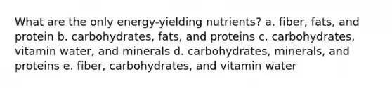 What are the only energy-yielding nutrients? a. fiber, fats, and protein b. carbohydrates, fats, and proteins c. carbohydrates, vitamin water, and minerals d. carbohydrates, minerals, and proteins e. fiber, carbohydrates, and vitamin water