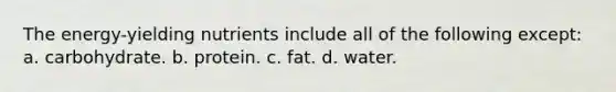 The energy-yielding nutrients include all of the following except: a. carbohydrate. b. protein. c. fat. d. water.