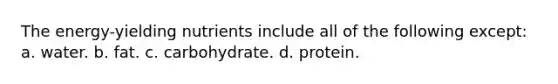 The energy-yielding nutrients include all of the following except: a. water. b. fat. c. carbohydrate. d. protein.
