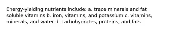 Energy-yielding nutrients include: a. trace minerals and fat soluble vitamins b. iron, vitamins, and potassium c. vitamins, minerals, and water d. carbohydrates, proteins, and fats