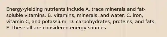 Energy-yielding nutrients include A. trace minerals and fat-soluble vitamins. B. vitamins, minerals, and water. C. iron, vitamin C, and potassium. D. carbohydrates, proteins, and fats. E. these all are considered energy sources