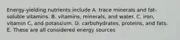 Energy-yielding nutrients include A. trace minerals and fat-soluble vitamins. B. vitamins, minerals, and water. C. iron, vitamin C, and potassium. D. carbohydrates, proteins, and fats. E. These are all considered energy sources