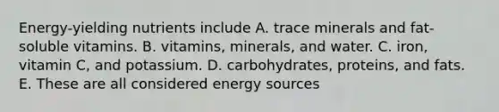 Energy-yielding nutrients include A. trace minerals and fat-soluble vitamins. B. vitamins, minerals, and water. C. iron, vitamin C, and potassium. D. carbohydrates, proteins, and fats. E. These are all considered energy sources