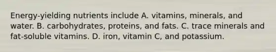 Energy-yielding nutrients include A. vitamins, minerals, and water. B. carbohydrates, proteins, and fats. C. trace minerals and fat-soluble vitamins. D. iron, vitamin C, and potassium.