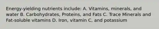 Energy-yielding nutrients include: A. Vitamins, minerals, and water B. Carbohydrates, Proteins, and Fats C. Trace Minerals and Fat-soluble vitamins D. Iron, vitamin C, and potassium