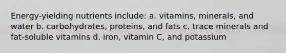 Energy-yielding nutrients include: a. vitamins, minerals, and water b. carbohydrates, proteins, and fats c. trace minerals and fat-soluble vitamins d. iron, vitamin C, and potassium