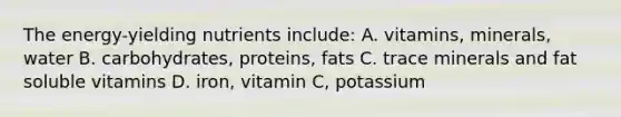 The energy-yielding nutrients include: A. vitamins, minerals, water B. carbohydrates, proteins, fats C. trace minerals and fat soluble vitamins D. iron, vitamin C, potassium