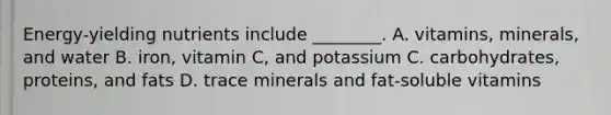 Energy-yielding nutrients include ________. A. vitamins, minerals, and water B. iron, vitamin C, and potassium C. carbohydrates, proteins, and fats D. trace minerals and fat-soluble vitamins