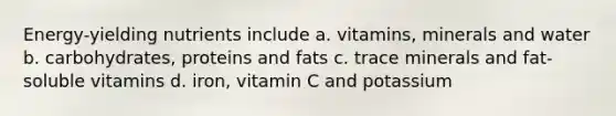 Energy-yielding nutrients include a. vitamins, minerals and water b. carbohydrates, proteins and fats c. trace minerals and fat-soluble vitamins d. iron, vitamin C and potassium