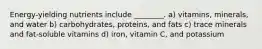 Energy-yielding nutrients include ________. a) vitamins, minerals, and water b) carbohydrates, proteins, and fats c) trace minerals and fat-soluble vitamins d) iron, vitamin C, and potassium