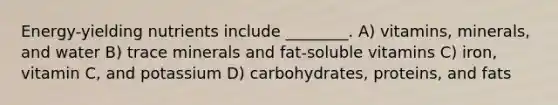 Energy-yielding nutrients include ________. A) vitamins, minerals, and water B) trace minerals and fat-soluble vitamins C) iron, vitamin C, and potassium D) carbohydrates, proteins, and fats