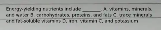 Energy-yielding nutrients include ________. A. vitamins, minerals, and water B. carbohydrates, proteins, and fats C. trace minerals and fat-soluble vitamins D. iron, vitamin C, and potassium