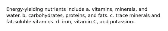 Energy-yielding nutrients include a. vitamins, minerals, and water. b. carbohydrates, proteins, and fats. c. trace minerals and fat-soluble vitamins. d. iron, vitamin C, and potassium.