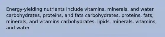 Energy-yielding nutrients include vitamins, minerals, and water carbohydrates, proteins, and fats carbohydrates, proteins, fats, minerals, and vitamins carbohydrates, lipids, minerals, vitamins, and water