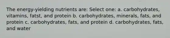 The energy-yielding nutrients are: Select one: a. carbohydrates, vitamins, fatst, and protein b. carbohydrates, minerals, fats, and protein c. carbohydrates, fats, and protein d. carbohydrates, fats, and water