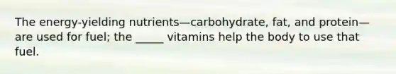 The energy-yielding nutrients—carbohydrate, fat, and protein—are used for fuel; the _____ vitamins help the body to use that fuel.