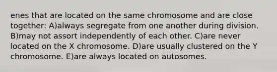 enes that are located on the same chromosome and are close together: A)always segregate from one another during division. B)may not assort independently of each other. C)are never located on the X chromosome. D)are usually clustered on the Y chromosome. E)are always located on autosomes.