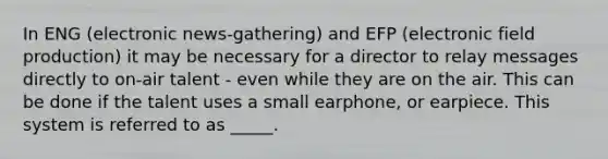 In ENG (electronic news-gathering) and EFP (electronic field production) it may be necessary for a director to relay messages directly to on-air talent - even while they are on the air. This can be done if the talent uses a small earphone, or earpiece. This system is referred to as _____.