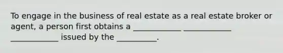 To engage in the business of real estate as a real estate broker or agent, a person first obtains a ____________ ____________ ____________ issued by the __________.