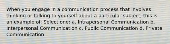 When you engage in a communication process that involves thinking or talking to yourself about a particular subject, this is an example of: Select one: a. Intrapersonal Communication b. Interpersonal Communication c. Public Communication d. Private Communication