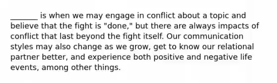 _______ is when we may engage in conflict about a topic and believe that the fight is "done," but there are always impacts of conflict that last beyond the fight itself. Our communication styles may also change as we grow, get to know our relational partner better, and experience both positive and negative life events, among other things.