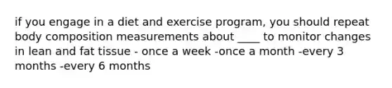 if you engage in a diet and exercise program, you should repeat body composition measurements about ____ to monitor changes in lean and fat tissue - once a week -once a month -every 3 months -every 6 months