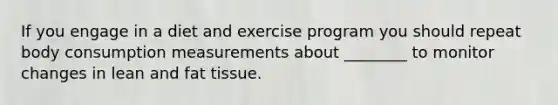 If you engage in a diet and exercise program you should repeat body consumption measurements about ________ to monitor changes in lean and fat tissue.