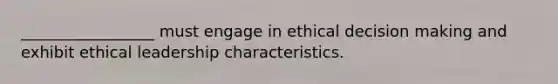 _________________ must engage in ethical decision making and exhibit ethical leadership characteristics.