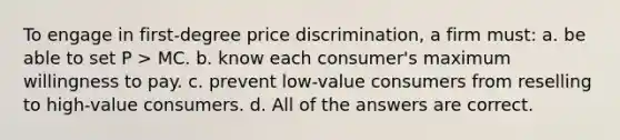 To engage in first-degree price discrimination, a firm must: a. be able to set P > MC. b. know each consumer's maximum willingness to pay. c. prevent low-value consumers from reselling to high-value consumers. d. All of the answers are correct.