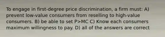 To engage in first-degree price discrimination, a firm must: A) prevent low-value consumers from reselling to high-value consumers. B) be able to set P>MC C) Know each consumers maximum willingness to pay. D) all of the answers are correct